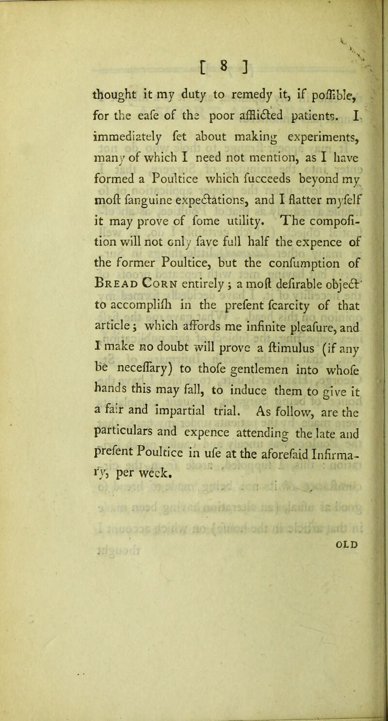 thought it my duty to remedy it, if poflible, for the eafe of the poor afHi&ed patients. I immediately fet about making experiments, many of which I need not mention, as I have formed a Poultice which fucceeds beyond my moft fanguine expectations, and I flatter myfelf it may prove of fome utility. The compofi- tion will not only fave full half the expence of the former Poultice, but the confumption of Bread Corn entirely ; a mod defirable objeCP to accomplish in the prefent fcarcity of that article; which affords me infinite pleafure, and 1 make no doubt will prove a ftimulus (if any be necefTary) to thofe gentlemen into whofe hands this may fall, to induce them to give it a fa:r and impartial trial. As follow, are the particulars and expence attending the late and prefent Poultice in ufe at the aforefaid Infirma- ry, per week. OLD