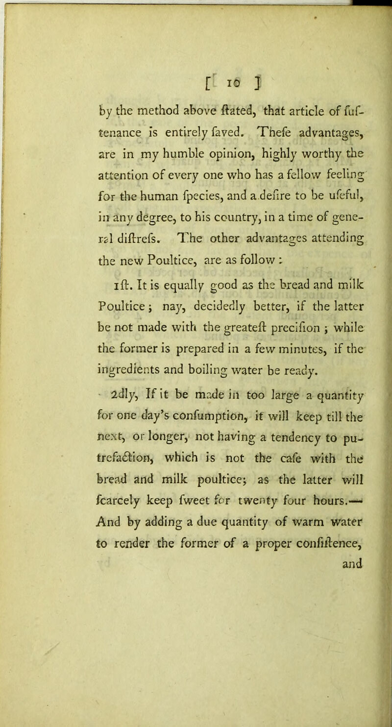 r io 3 by the method above ftated, that article of fuf- tenance is entirely faved. Thefe advantages, are in my humble opinion, highly worthy the attention of every one who has a fellow feeling for the human fpecies, and a .defire to be ufeful, in any degree, to his country, in a time of gene- ral diftrefs. The other advantages attending the new Poultice, are as follow : ift. It is equally good as the bread and milk Poultice; nay, decidedly better, if the latter be not made with the greateft precifion ; while the former is prepared in a few minutes, if the ingredients and boiling water be ready. 2dly, If it be made in too large a quantity for one day’s confumption, it will keep till the next, or longer, not having a tendency to pu- trefaftion, which is not the cafe with the bread and milk poultice; as the latter will fcarcely keep fweet for twenty four hours.— And by adding a due quantity of warm water to render the former of a proper confiftence, and