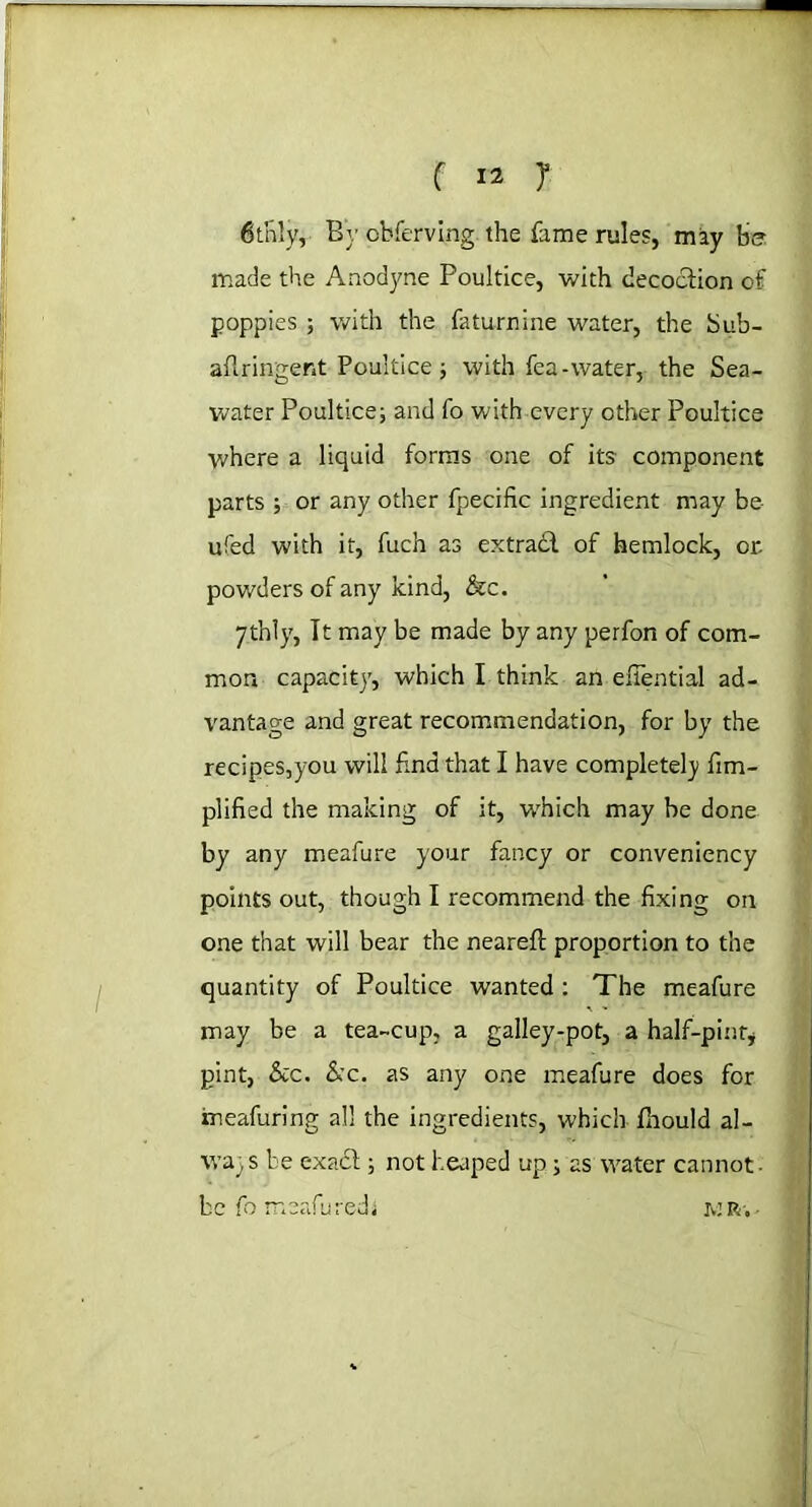 6t'nly, Bv observing the fame rules, may be made the Anodyne Poultice, with decoction of poppies ; with the faturnine water, the bub- aflringent Poultice j with fea-water, the Sea- water Poultice; and fo with every other Poultice where a liquid forms one of its component parts ; or any other fpecific ingredient may be ufed with it, fuch as extradl of hemlock, or. powders of any kind, &c. ythly, Tt may be made by any perfon of com- mon capacity, which I think an efiential ad- vantage and great recommendation, for by the recipes,you will find that I have completely fim- plified the making of it, w'hich may be done by any meafure your fancy or conveniency points out, though I recommend the fixing on one that will bear the neareft proportion to the quantity of Poultice wanted : The meafure may be a tea-cup, a galley-pot, a half-pint* pint, &c. &c. as any one meafure does for ineafuring all the ingredients, which fhould al- wa- s be exadl; not heaped up; as water cannot • be fo m safe red j jvj r . ■