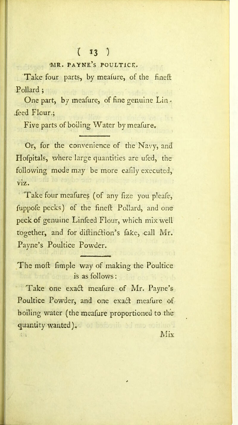 ( T3 ) 'MR. Payne’s poultice. Take four parts, by meafure, of the fineft Pollard ; One part, by meafure, of fine genuine Lin • .feed Flour.; Five parts of boiling Water by meafure, Or, for the convenience of the Navy, and Hofpitals, where large quantities are ufed, the following mode may be more eafily executed, viz. Take four meafure^ (of any fize you pleafe, fuppofe pecks) of the fineft Pollard, and one peck of genuine Linfeed Flour, which mix well together, and for diftindtion’s fake, -call Mr. Payne’s Poultice Powder. The molt fimple way of making the Poultice is as follows: Take one exadt meafure of Mr. Payne’s Poultice Powder, and one exa£l meafure of boiling water (the meafure proportioned to the quantity wanted). Mix