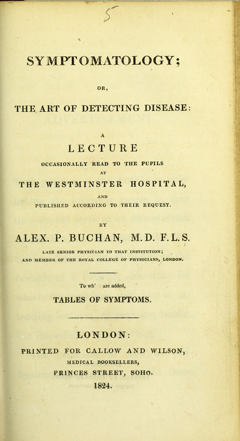 ,|jl* TT' SYMPTOMATOLOGY; OR, THE ART OF DETECTING DISEASE: A LECTURE OCCASIONALLY READ TO THE PUPILS AT THE WESTMINSTER HOSPITAL, AND PUBLISHED ACCORDING TO THEIR REQUEST. ALEX. P. BUCHAN, M.D. F.L.S. LATE SENIOR PHYSICIAN TO THAT INSTITUTION; AND MEMBER OF THE ROYAL COLLEGE OP PHYSICIANS, LONDON. To wh* are added, TABLES OF SYMPTOMS. LONDON: PRINTED FOR CALLOAY AND WILSON, MEDICAL BOOKSELLERS, PRINCES STREET, SOHO 1824.