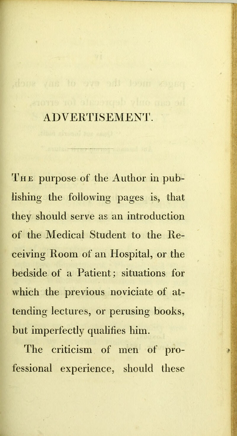 ADVERTISEMENT. The purpose of the Author in pub*- lishing the following pages is, that they should serve as an introduction of the Medical Student to the Re- ceiving Room of an Hospital, or the bedside of a Patient; situations for which the previous noviciate of at- tending lectures, or perusing books, but imperfectly qualifies him. The criticism of men of pro- fessional experience, should these