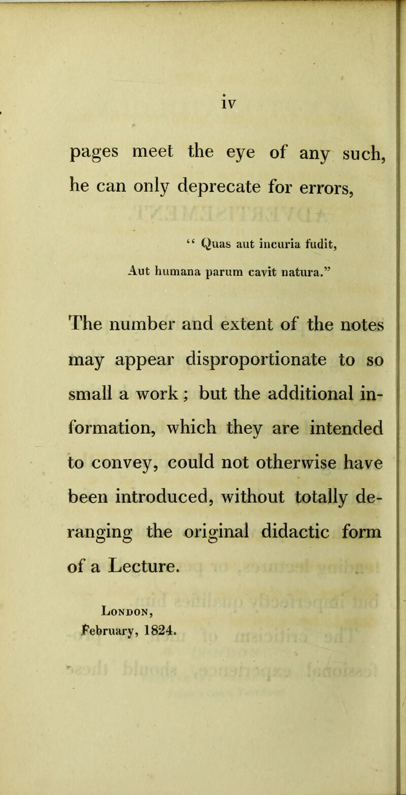 IV pages meet the eye of any such, he can only deprecate for errors, “ Quas aut incuria fudit, Aut liumana parutn cavit natura.” The number and extent of the notes may appear disproportionate to so small a work; but the additional in- formation, which they are intended to convey, could not otherwise have been introduced, without totally de- ranging the original didactic form of a Lecture. London, February, 1824.