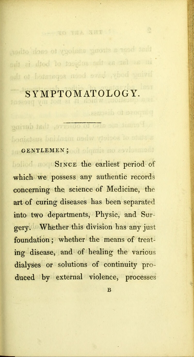 SYMPTOMATOLOGY. GENTLEMEN ; Since the earliest period of which we possess any authentic records concerning the science of Medicine, the art of curing diseases has been separated into two departments, Physic, and Sur- gery. Whether this division has any just foundation; whether the means of treat- ing disease, and of healing the various dialyses or solutions of continuity pro- duced by external violence, processes B