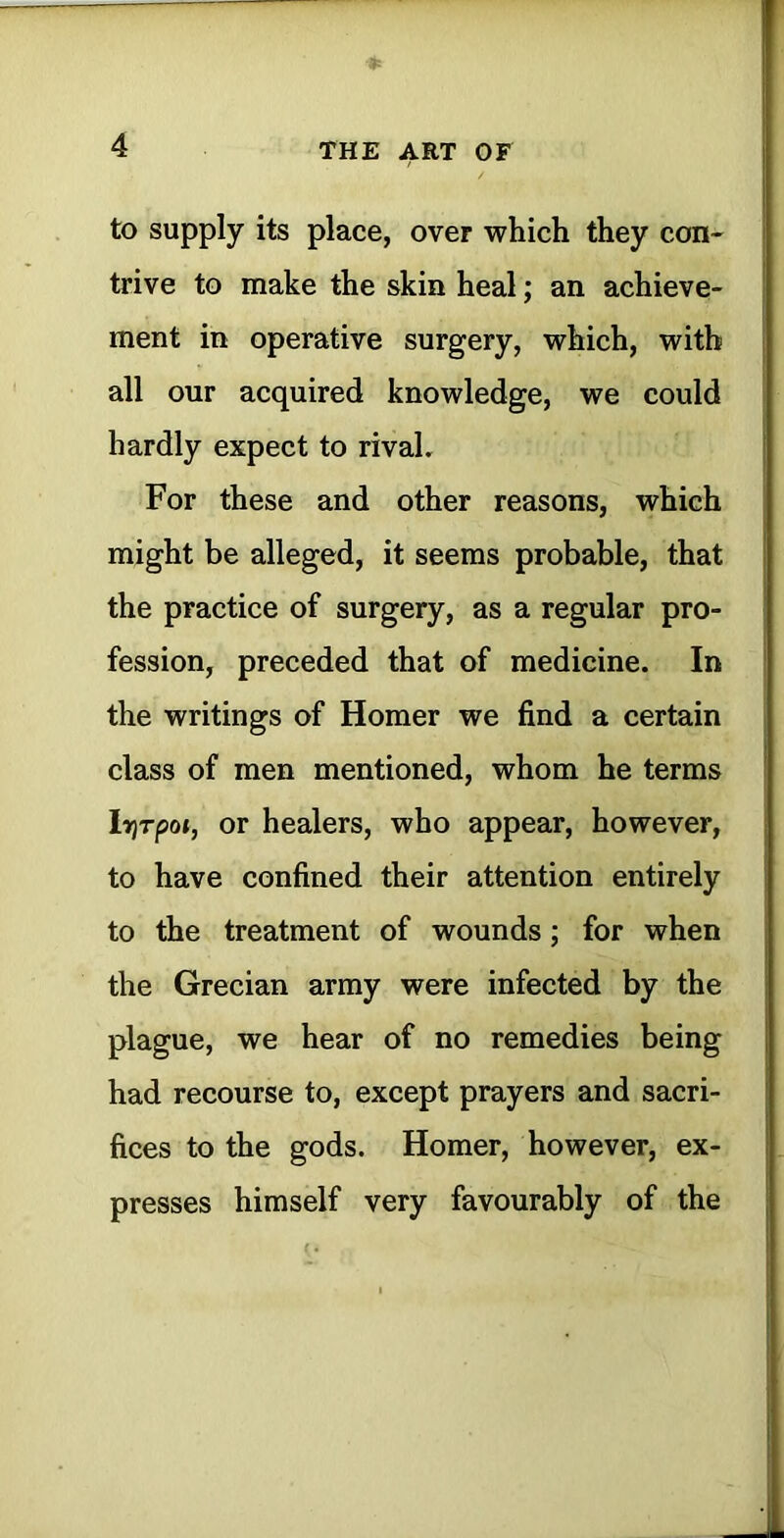 ♦ to supply its place, over which they con- ' trive to make the skin heal; an achieve- ment in operative surgery, which, with i all our acquired knowledge, we could hardly expect to rival, | For these and other reasons, which might be alleged, it seems probable, that the practice of surgery, as a regular pro- fession, preceded that of medicine. In ' the writings of Homer we find a certain class of men mentioned, whom he terms ’ lYjTpot, or healers, who appear, however, to have confined their attention entirely to the treatment of wounds; for when the Grecian army were infected by the j plague, we hear of no remedies being had recourse to, except prayers and sacri- i fices to the gods. Homer, however, ex- i presses himself very favourably of the J