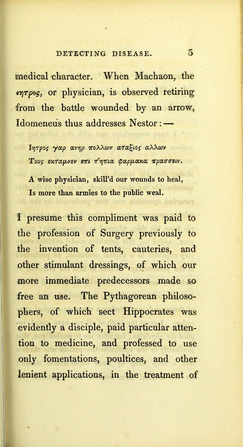 medical character. When Machaon, the iriTpag, OT physician, is observed retiring from the battle wounded by an arrow, Idomeneus thus addresses Nestor: — iTjtpx); yap avT}p iroXXwv ata^iog aXXuiv Tovf SKtafAysv stti r'-njifia (pappi^axa TTpaaosiv. A wise physician, skill’d our wounds to heal, Is naore than armies to the public weal. I presume this compliment was paid to the profession of Surgery previously to the invention of tents, cauteries, and other stimulant dressings, of which our more immediate predecessors made so free an use. The Pythagorean philoso- phers, of which sect Hippocrates was evidently a disciple, paid particular atten- tion to medicine, and professed to use only fomentations, poultices, and other lenient applications, in the treatment of