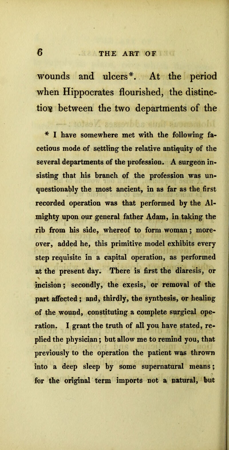 wounds and ulcers*. At the period when Hippocrates flourished, the distinc- tion between the two departments of the * I have somewhere met wth the following fa- cetious mode of settling the relative antiquity of the several departments of the profession. A surgeon in- sisting that his branch of the profession was un- questionably the most ancient, in as far as the first recorded operation was that performed by the Al- mighty upon our general father Adam, in taking the rib from his side, whereof to form woman; more- over, added he, this primitive model exhibits every step requisite in a capital operation, as performed at the present day. There is first the diaresis, or incision; secondly, the exesis, or removal of the part affected; and, thirdly, the synthesis, or healing of the wound, constituting a complete surreal ope- ration. I grant the truth of all you have stated, re- plied the physician; but allow me to remind you, that previously to the operation the patient was thrown into a deep sleep by some supernatural means; for the original term imports not a natural, but