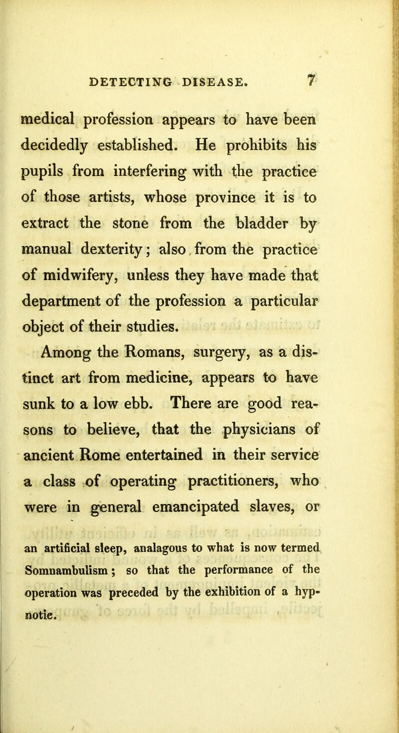 medical profession appears to have been decidedly established. He prohibits his pupils from interfering with the practice of those artists, whose province it is to extract the stone from the bladder by manual dexterity; also, from the practice of midwifery, unless they have made that department of the profession a particular object of their studies. Among the Romans, surgery, as a dis- tinct art from medicine, appears to have sunk to a low ebb. There are good rea- sons to believe, that the physicians of ancient Rome entertained in their service a class of operating practitioners, who were in general emancipated slaves, or an artificial sleep, analagous to what is now termed Somnambulism; so that the performance of the operation was preceded by the exhibition of a hyp- notic.