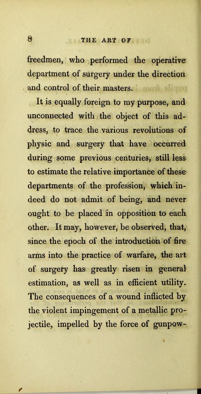 freedmen, who performed the operative department of surgery under the direction and control of their masters. It is equally foreign to my purpose, and unconnected with the object of this ad- dress, to trace the various revolutions of physic and surgery that have occurred during some previous centuries, still less to estimate the relative importance of these departments of the profession^ which in- deed do not admit of being, and never ought to be placed in opposition to each, other. It may, however, be observed, that, since the epoch of the introduction of fire arms into the practice of warfare, the art of surgery has greatly risen in general estimation, as well as in efficient utility. The consequences of a wound inflicted by the violent impingement of a metallic pro- jectile, impelled by the force of gunpow-