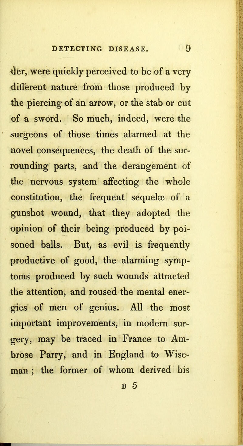 <ier, were quickly perceived to be of a very different nature from those produced by the piercing of an arrow, or the stab or cut of a sword. So much, indeed, were the ‘ surgeons of those times alarmed at the novel consequences, the death of the sur- rounding parts, and the derangement of the nervous system affecting the whole constitution, the frequent sequelae of a gunshot wound, that they adopted the opinion of their being produced by poi- soned balls. But, as evil is frequently productive of good, the alarming symp- toms produced by such wounds attracted the attention, and roused the mental ener- gies of men of genius. All the most important improvements, in modern sur- gery, may be traced in France to Am- brose Parry, and in England to Wise- man ; the former of whom derived his