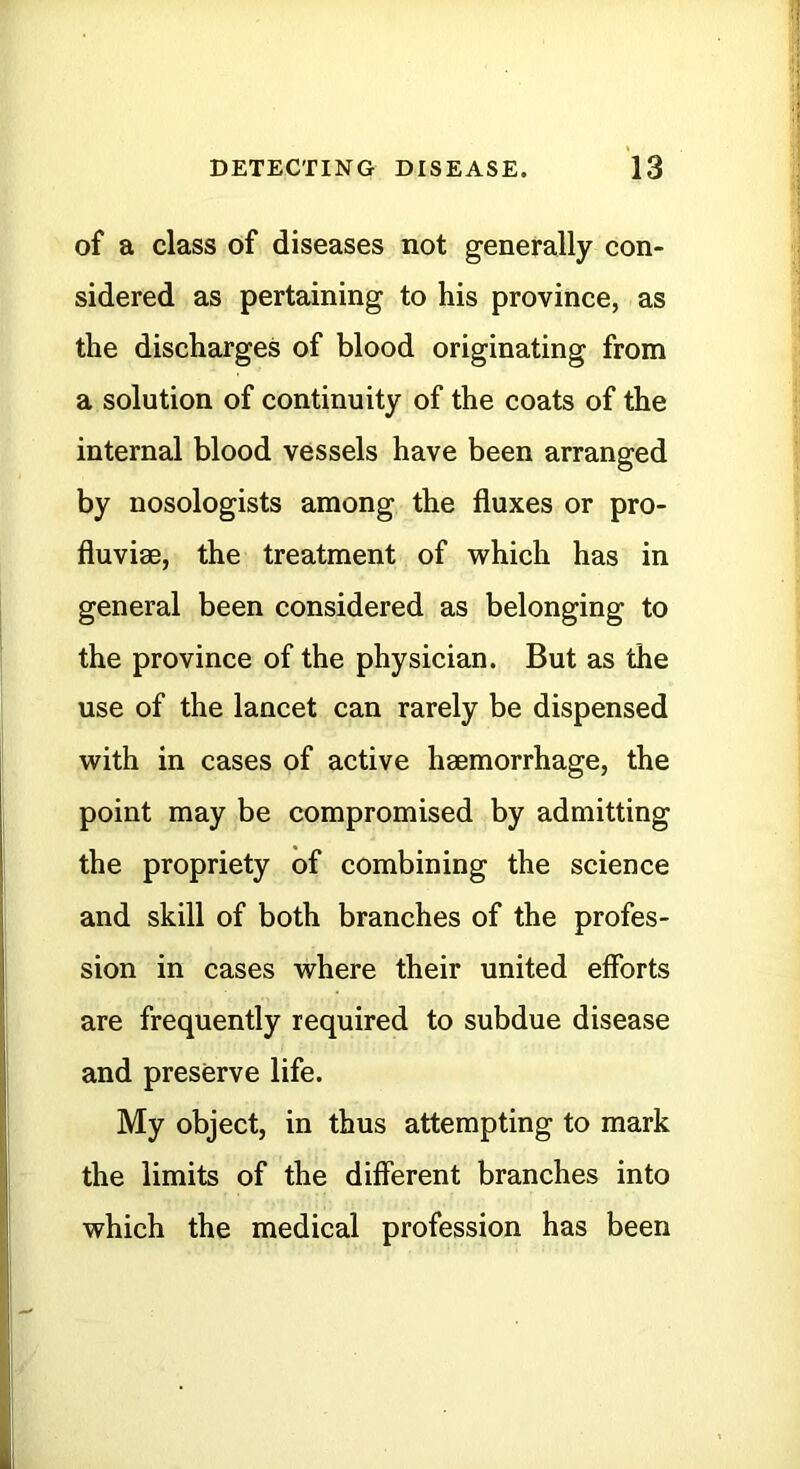 of a class of diseases not generally con- sidered as pertaining to his province, as the discharges of blood originating from a solution of continuity of the coats of the internal blood vessels have been arranged by nosologists among the fluxes or pro- fluviae, the treatment of which has in general been considered as belonging to the province of the physician. But as the use of the lancet can rarely be dispensed with in cases of active haemorrhage, the point may be compromised by admitting the propriety of combining the science and skill of both branches of the profes- sion in cases where their united efforts are frequently required to subdue disease and preserve life. My object, in thus attempting to mark the limits of the different branches into which the medical profession has been