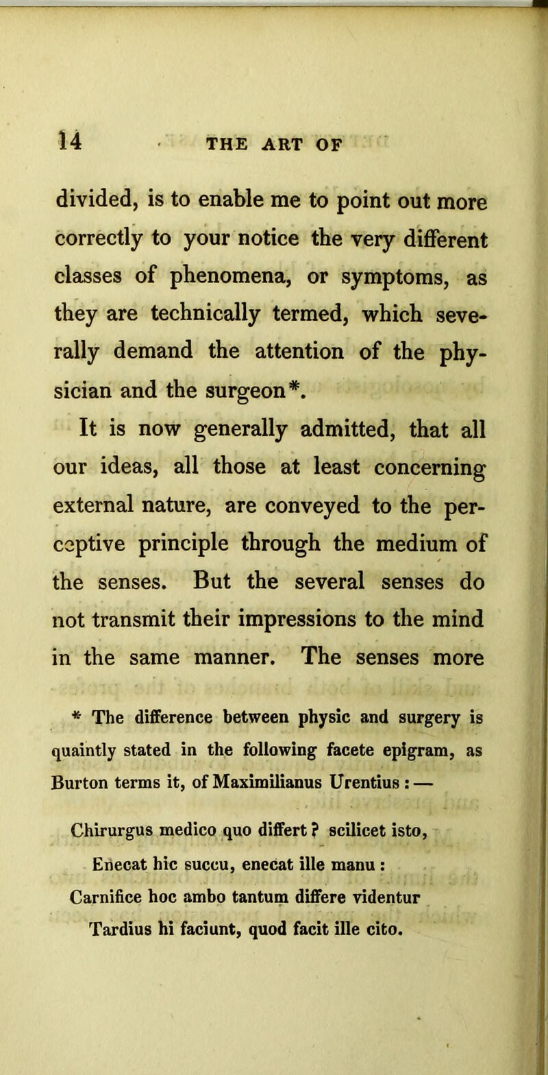 divided, is to enable me to point out more correctly to your notice the very diflferent classes of phenomena, or symptoms, as they are technically termed, which seve- rally demand the attention of the phy- sician and the surgeon*. It is now generally admitted, that all our ideas, all those at least concerning external nature, are conveyed to the per- ceptive principle through the medium of the senses. But the several senses do not transmit their impressions to the mind in the same manner. The senses more * The difference between physic and surgery is quaintly stated in the following facete epigram, as Burton terms it, of Maximilianus Urentius: — Chirurgus medico quo differt ? scilicet isto, Enecat hie succu, enecat ille manu: Carnifice hoc ambo tantum differe videntur Tardius hi faciunt, quod facit ille cito.