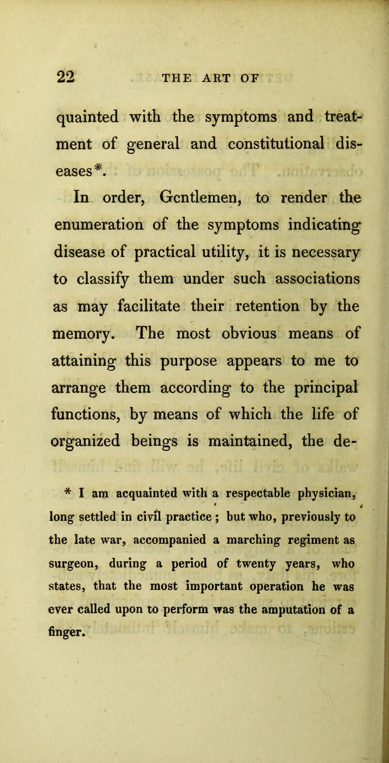 quainted with the symptoms and treat- ment of general and constitutional dis- eases *. In order, Gentlemen, to render the enumeration of the symptoms indicating disease of practical utility, it is necessary to classify them under such associations as may facilitate their retention by the memory. The most obvious means of attaining this purpose appears to me to arrange them according to the principal functions, by means of which the life of organized beings is maintained, the de- * I am acquainted with a respectable physician, • 4 long settled in civil practice; but who, previously to the late war, accompanied a marching regiment as surgeon, during a period of twenty years, who states, that the most important operation he was ever called upon to perform was the amputation of a finger.