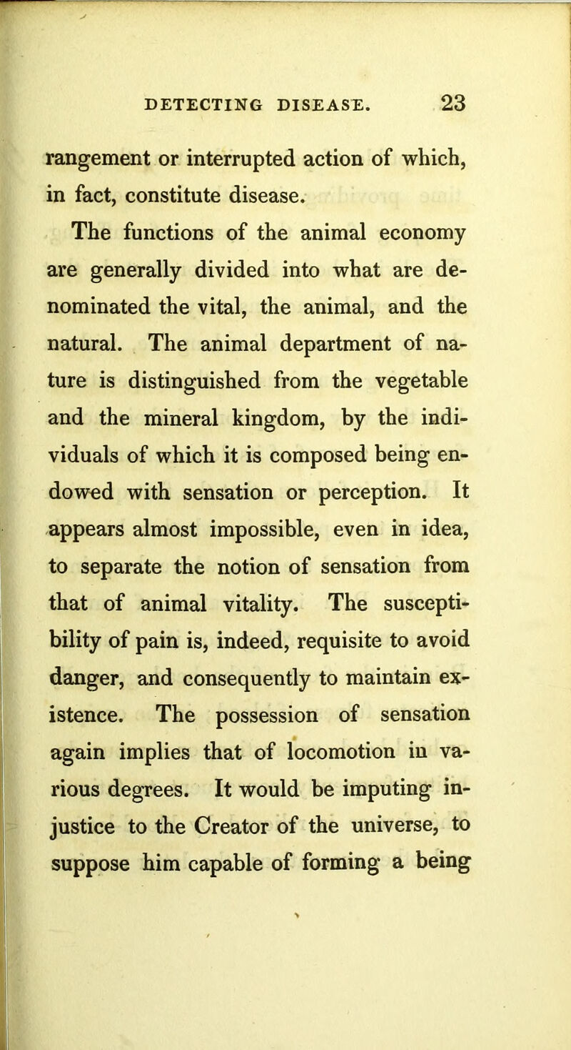 rangement or interrupted action of which, in fact, constitute disease. The functions of the animal economy are generally divided into what are de- nominated the vital, the animal, and the natural. The animal department of na- ture is distinguished from the vegetable and the mineral kingdom, by the indi- viduals of which it is composed being en- dowed with sensation or perception. It appears almost impossible, even in idea, to separate the notion of sensation from that of animal vitality. The suscepti- bility of pain is, indeed, requisite to avoid danger, and consequently to maintain ex- istence. The possession of sensation again implies that of locomotion in va- rious degrees. It would be imputing in- justice to the Creator of the universe, to suppose him capable of forming a being