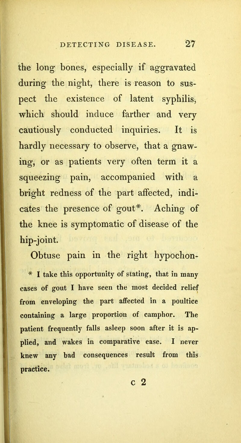 the long bones, especially if aggravated during the night, there is reason to sus- pect the existence of latent syphilis, which should induce farther and very cautiously conducted inquiries. It is hardly necessary to observe, that a gnaw- ing, or as patients very often term it a squeezing pain, accompanied with a bright redness of the part affected, indi- cates the presence of gout*. Aching of the knee is symptomatic of disease of the hip-joint. Obtuse pain in the right hypochon- * I take this opportunity of stating, that in many cases of gout I have seen the most decided relief from enveloping the part affected in a poultice containing a large proportion of camphor. The patient frequently falls asleep soon after it is ap- plied, and wakes in comparative ease. I never knew any bad consequences result from this practice. C 2