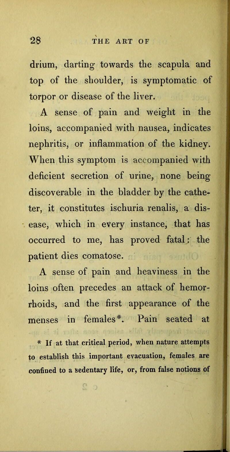 drium, darting towards the scapula and top of the shoulder, is symptomatic of torpor or disease of the liver. A sense of pain and weight in the loins, accompanied with nausea, indicates nephritis, or inflammation of the kidney. When this symptom is accompanied with deficient secretion of urine, none being discoverable in the bladder by the cathe- ter, it constitutes ischuria renalis, a dis- ease, which in every instance, that has occurred to me, has proved fatal : the patient dies comatose. A sense of pain and heaviness in the loins often precedes an attack of hemor- rhoids, and the first appearance of the menses in females*. Pain seated at * If at that critical period, when nature attempts to establish this important evacuation, females are confined to a sedentary life, or, from false notions of