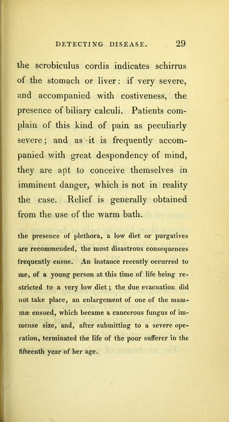 the scrobiculus cordis indicates schirrus of the stomach or liver: if very severe, and accompanied with costiveness, the presence of biliary calculi. Patients com- plain of this kind of pain as peculiarly severe; and as-it is frequently accom- panied with great despondency of mind, they are apt to conceive themselves in imminent danger, which is not in reality the case. Relief is generally obtained from the use of the warm bath. the presence of plethora, a low diet or purgatives are recommended, the most disastrous consequences frequently ensue. An instance recently occurred to me, of a young person at this time of life being re- stricted to a very low diet; the due evacuation did not take place, an enlargement of one of the mam- mse ensued, which became a cancerous fungus of im- mense size, and, after submitting to a severe ope- ration, terminated the life of the poor sufferer in the fifteenth year of her age.