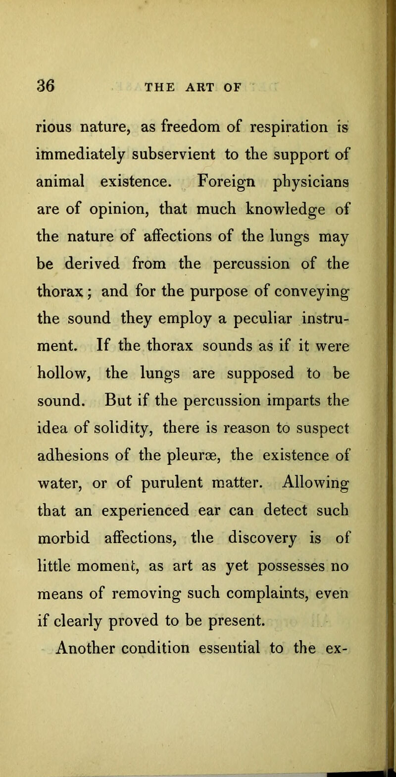 rious nature, as freedom of respiration is immediately subservient to the support of animal existence. Foreign physicians are of opinion, that much knowledge of the nature of affections of the lungs may be derived from the percussion of the thorax; and for the purpose of conveying the sound they employ a peculiar instru- ment. If the thorax sounds as if it were hollow, the lungs are supposed to be sound. But if the percussion imparts the idea of solidity, there is reason to suspect adhesions of the pleurae, the existence of water, or of purulent matter. Allowing that an experienced ear can detect such morbid affections, tlie discovery is of little moment, as art as yet possesses no means of removing such complaints, even if clearly proved to be present. Another condition essential to the ex-