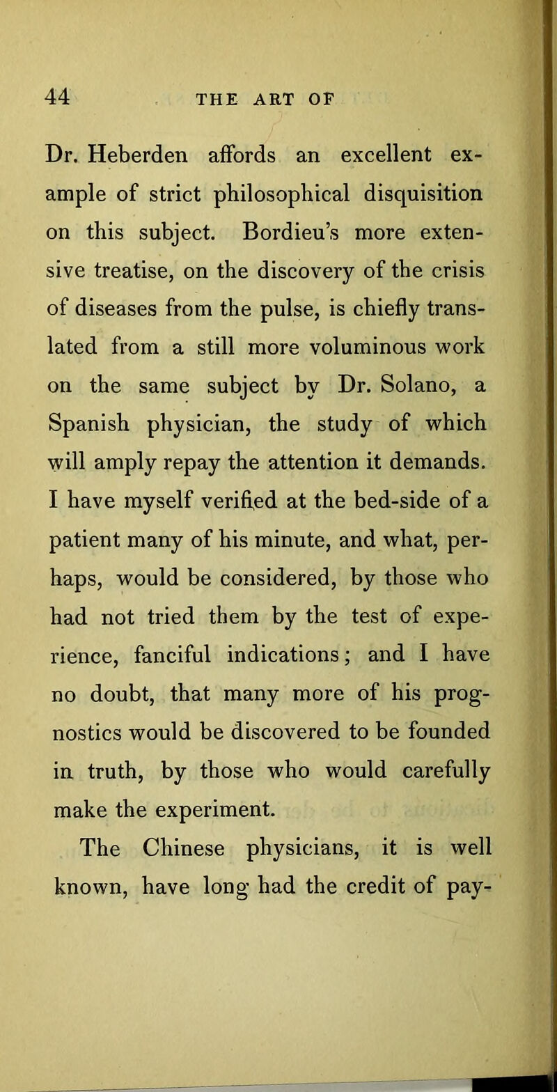 Dr. Heberden affords an excellent ex- ample of strict philosophical disquisition on this subject. Bordieu’s more exten- sive treatise, on the discovery of the crisis of diseases from the pulse, is chiefly trans- lated from a still more voluminous work on the same subject by Dr. Solano, a Spanish physician, the study of which will amply repay the attention it demands. I have myself verified at the bed-side of a patient many of his minute, and what, per- haps, would be considered, by those who had not tried them by the test of expe- rience, fanciful indications; and I have no doubt, that many more of his prog- nostics would be discovered to be founded in truth, by those who would carefully make the experiment. The Chinese physicians, it is well known, have long had the credit of pay-