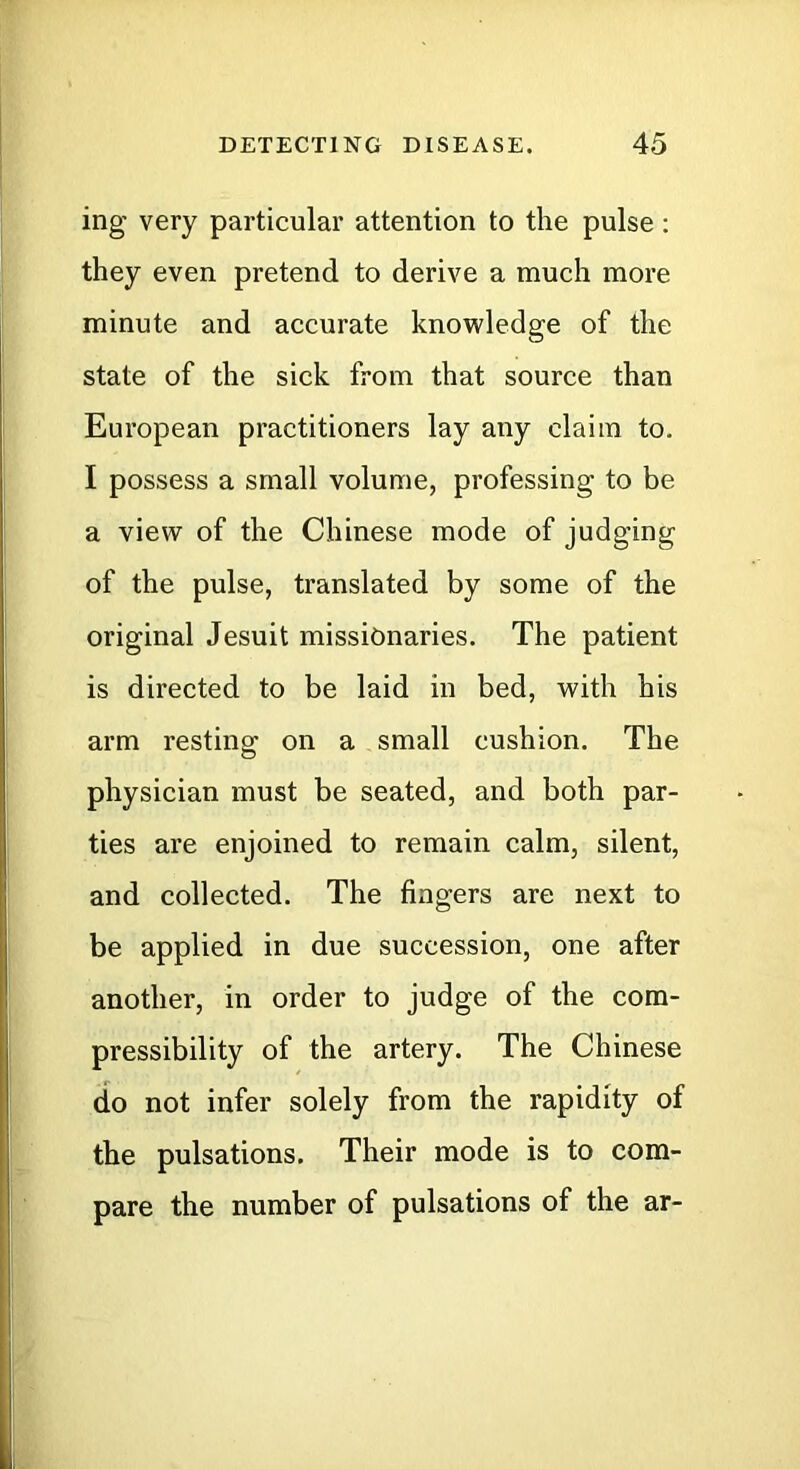 ing very particular attention to the pulse: they even pretend to derive a much more minute and accurate knowledge of the state of the sick from that source than European practitioners lay any claim to. I possess a small volume, professing to be a view of the Chinese mode of judging of the pulse, translated by some of the original Jesuit missionaries. The patient is directed to be laid in bed, with his arm resting on a small cushion. The physician must be seated, and both par- ties are enjoined to remain calm, silent, and collected. The fingers are next to be applied in due succession, one after another, in order to judge of the com- pressibility of the artery. The Chinese do not infer solely from the rapidity of the pulsations. Their mode is to com- pare the number of pulsations of the ar-