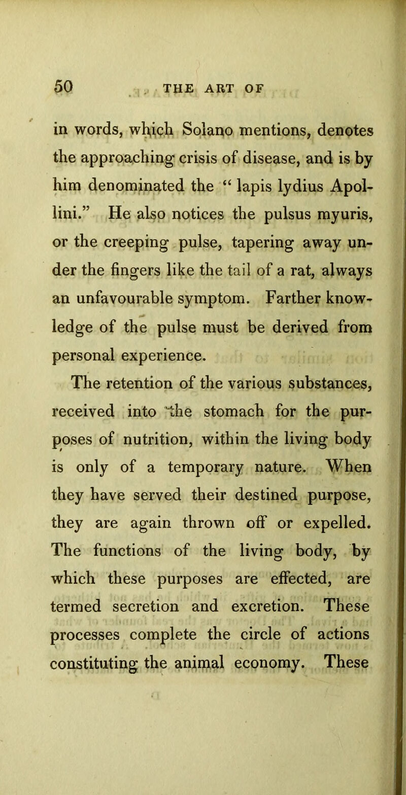 in words, w^i,gh Solano mentions, denotes the approaching crisis of» disease, and is by him denominated the “ lapis lydius Apol- lini.” He also notices the pulsus myuris, or the creeping pulse, tapering away un- der the fingers like the tail of a rat, always an unfavourable symptom. Farther know- ledge of the pulse must be derived from personal experience. The retention of the various substances, received into 'the stomach for the pur- poses of nutrition, within the living body is only of a temporary nature. When they have served their destined purpose, they are again thrown off or expelled. The functions of the living body, by which these purposes are effected, are termed secretion and excretion. These processes complete the circle of actions constituting the animal economy. These