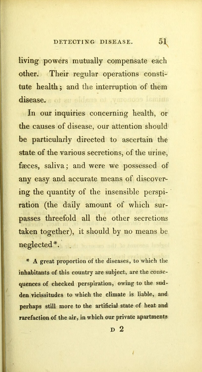 living powers mutually compensate each other. Their regular operations consti- tute health; and the interruption of them disease. In our inquiries concerning health, or the causes of disease, our attention should be particularly directed to ascertain the state of the various secretions, of the urine, faeces, saliva; and were we possessed of any easy and accurate means of discover- ing the quantity of the insensible perspi- ration (the daily amount of which sur- passes threefold all the other secretions taken together), it should by no means be neglected*. * A great proportion of the diseases, to which the inhabitants of this country are subject, are the conse- quences of checked perspiration, owing to the sud- den vicissitudes to which the climate is liable, and perhaps still more to the artificial state of heat and rarefaction of the air, in which our private apartments