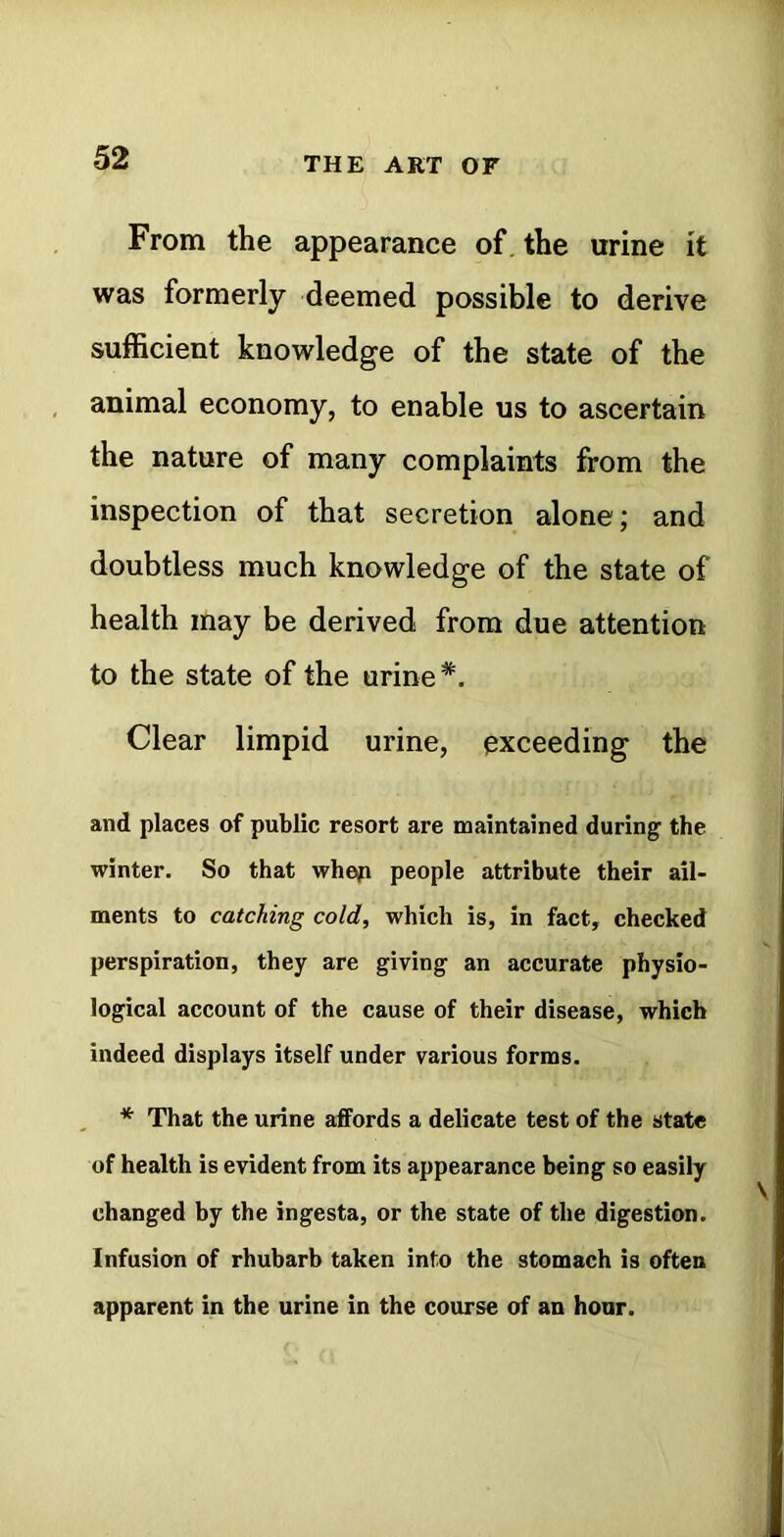 From the appearance of. the urine it was formerly deemed possible to derive sufficient knowledge of the state of the animal economy, to enable us to ascertain the nature of many complaints from the inspection of that secretion alone; and doubtless much knowledge of the state of health may be derived from due attention to the state of the urine*. Clear limpid urine, exceeding the and places of public resort are maintained during the winter. So that whep people attribute their ail- ments to catching cold, which is, in fact, checked perspiration, they are giving an accurate physio- logical account of the cause of their disease, which indeed displays itself under various forms. * That the urine affords a delicate test of the state of health is evident from its appearance being so easily changed by the ingesta, or the state of the digestion. Infusion of rhubarb taken into the stomach is often apparent in the urine in the course of an hour.