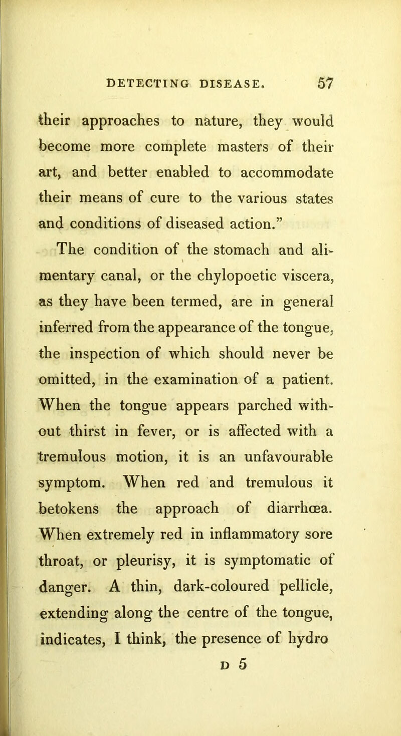 their approaches to nature, they would become more complete masters of their art, and better enabled to accommodate their means of cure to the various states and conditions of diseased action.” The condition of the stomach and ali- mentary canal, or the chylopoetic viscera, as they have been termed, are in general inferred from the appearance of the tongue, the inspection of which should never be omitted, in the examination of a patient. When the tongue appears parched with- out thirst in fever, or is affected with a tremulous motion, it is an unfavourable symptom. When red and tremulous it betokens the approach of diarrhoea. When extremely red in inflammatory sore throat, or pleurisy, it is symptomatic of danger. A thin, dark-coloured pellicle, extending along the centre of the tongue, indicates, I think, the presence of hydro D 5