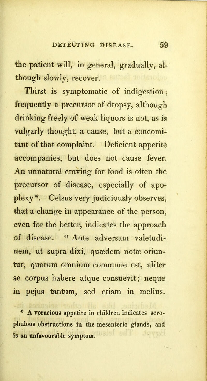 the patient will, in general, gradually, al- though slowly, recover. Thirst is symptomatic of indigestion; frequently a precursor of dropsy, although drinking freely of weak liquors is not, as is vulgarly thought, a cause, but a concomi- tant of that complaint. Deficient appetite accompanies, but does not cause fever. An unnatural craving for food is often the precursor of disease, especially of apo- plexy *. Celsus very judiciously observes, that a change in appearance of the person, even for the better, indicates the approach of disease. “ Ante adversam valetudi- nem, ut supra dixi, quaedem notae oriun- tur, quarum omnium commune est, aliter se corpus habere atque consuevit; neque in pejus tantum, sed etiam in melius. * A voracious appetite in children indicates scro- phulous obstructions in the mesenteric glands, and is an unfavourable symptom.