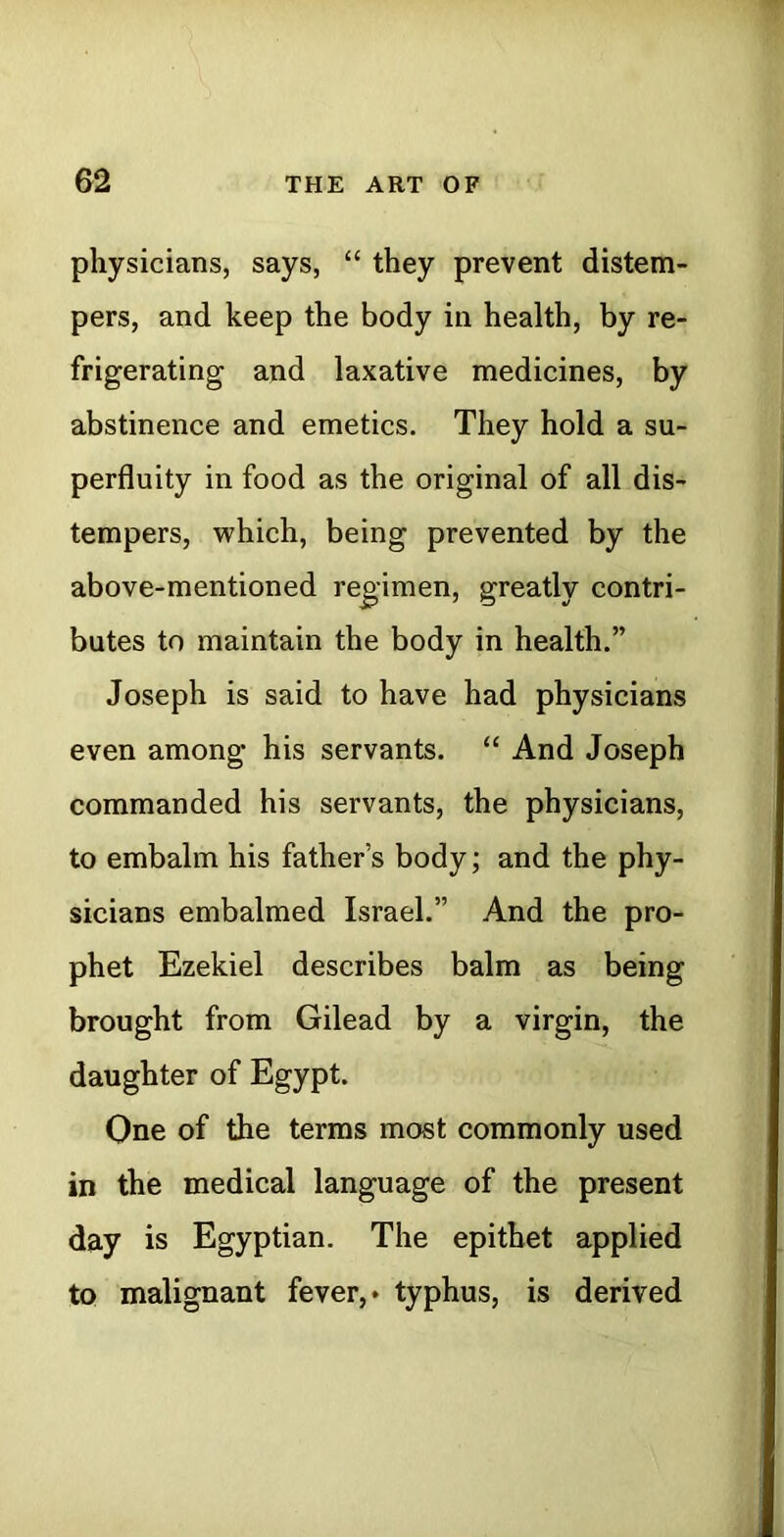 physicians, says, “ they prevent distem- pers, and keep the body in health, by re- frigerating and laxative medicines, by abstinence and emetics. They hold a su- perfluity in food as the original of all dis- tempers, which, being prevented by the above-mentioned regimen, greatly contri- butes to maintain the body in health.” Joseph is said to have had physicians even among his servants. “ And Joseph commanded his servants, the physicians, to embalm his father’s body; and the phy- sicians embalmed Israel.” And the pro- phet Ezekiel describes balm as being brought from Gilead by a virgin, the daughter of Egypt. One of the terms most commonly used in the medical language of the present day is Egyptian. The epithet applied to malignant fever,* typhus, is derived