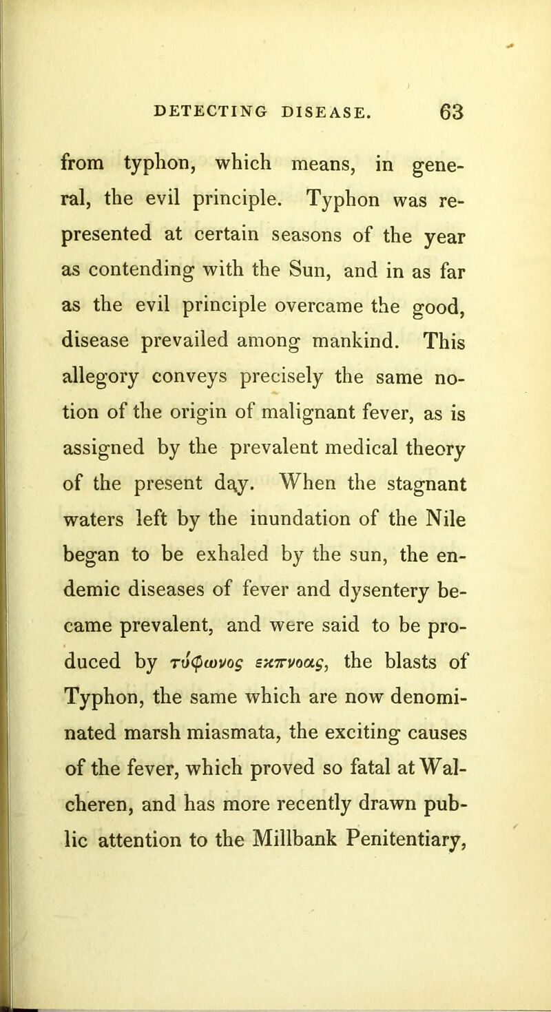 from typhon, which means, in gene- ral, the evil principle. Typhon was re- presented at certain seasons of the year as contending with the Sun, and in as far as the evil principle overcame the good, disease prevailed among mankind. This allegory conveys precisely the same no- tion of the origin of malignant fever, as is assigned by the prevalent medical theory of the present day. When the stagnant waters left by the inundation of the Nile began to be exhaled by the sun, the en- demic diseases of fever and dysentery be- came prevalent, and were said to be pro- duced by To(pcovog sairvoag, the blasts of Typhon, the same which are now denomi- nated marsh miasmata, the exciting causes of the fever, which proved so fatal at Wal- cheren, and has more recently drawn pub- lic attention to the Millbank Penitentiary,