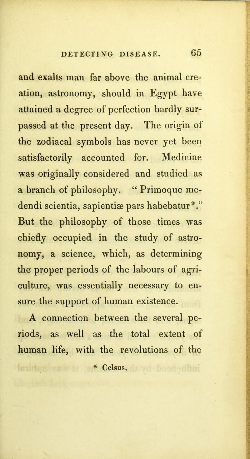 and exalts man far above the animal cre- ation, astronomy, should in Egypt have attained a degree of perfection hardly sur- passed at the present day. The origin of the zodiacal symbols has never yet been satisfactorily accounted for. Medicine was originally considered and studied as a branch of philosophy. “ Primoque me- dendi scientia, sapientise pars habebatur*.” But the philosophy of those times was chiefly occupied in the study of astro- nomy, a science, which, as determining the proper periods of the labours of agri- culture, was essentially necessary to en- sure the support of human existence. A connection between the several pe- riods, as well as the total extent of human life, with the revolutions of the * Celsus,