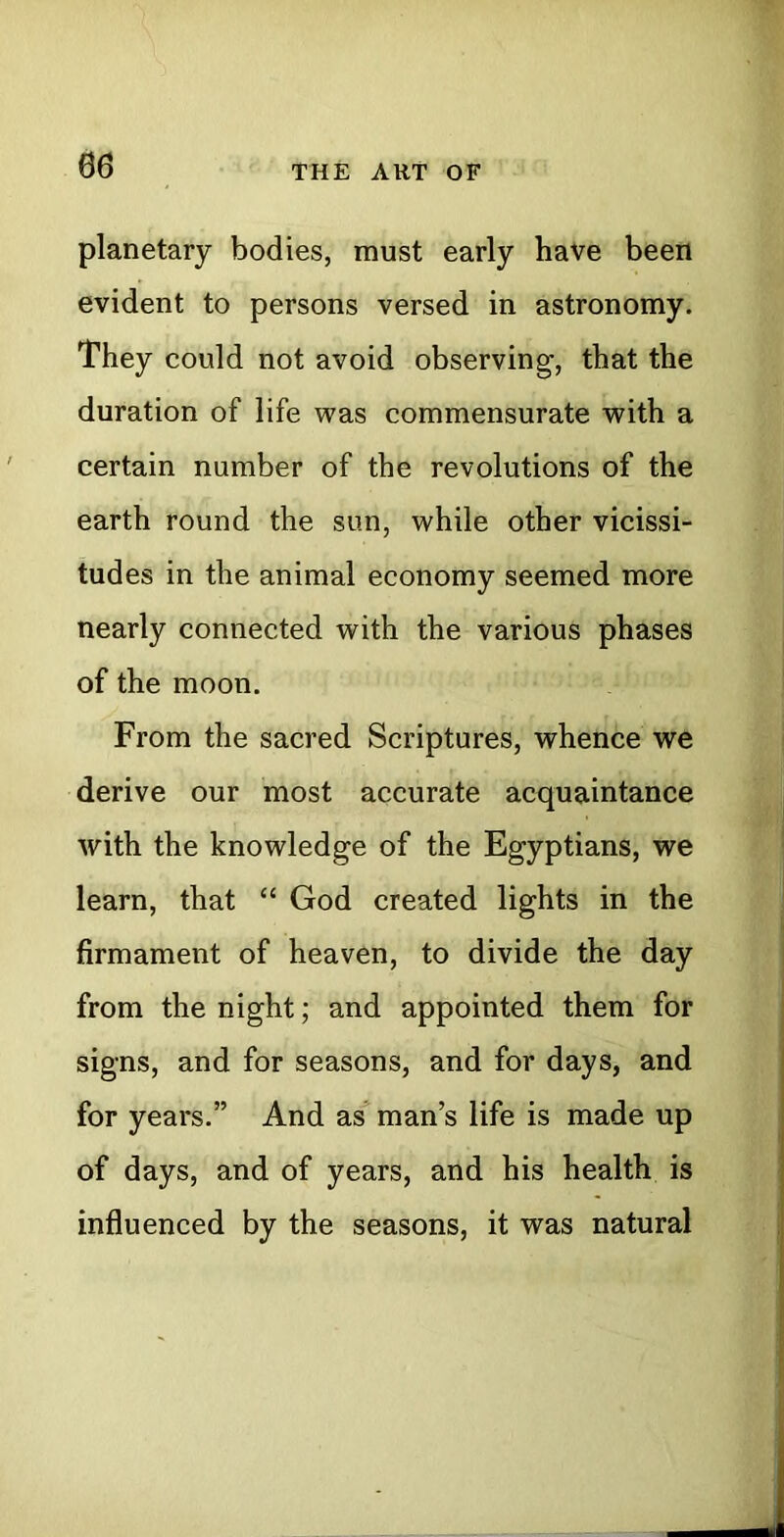 06 planetary bodies, must early have been evident to persons versed in astronomy. They could not avoid observing, that the duration of life was commensurate with a certain number of the revolutions of the earth round the sun, while other vicissi- tudes in the animal economy seemed more nearly connected with the various phases of the moon. From the sacred Scriptures, whence we derive our most accurate acquaintance with the knowledge of the Egyptians, we learn, that “ God created lights in the firmament of heaven, to divide the day from the night; and appointed them for signs, and for seasons, and for days, and for years.” And as man’s life is made up of days, and of years, and his health is influenced by the seasons, it was natural