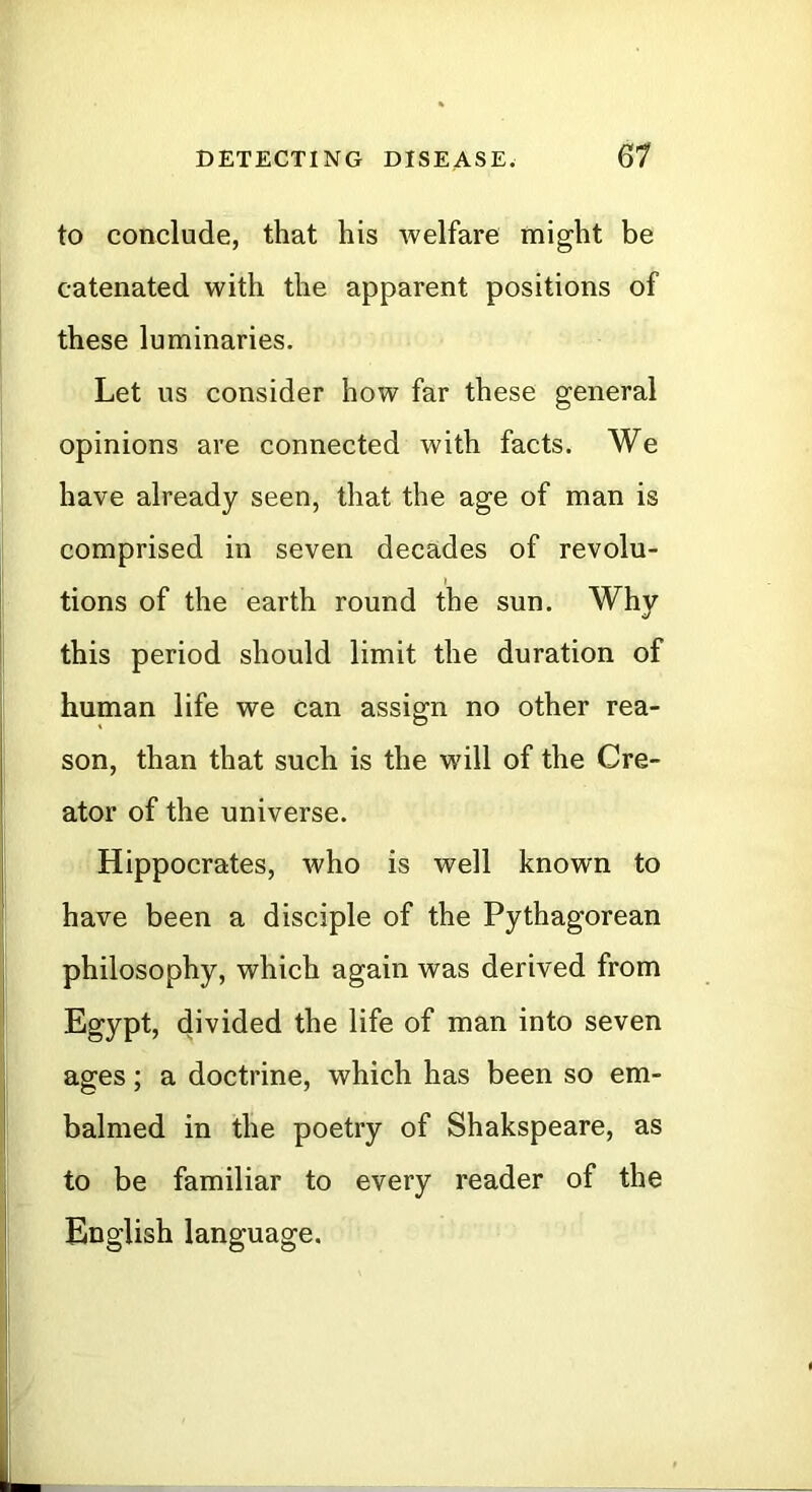 to conclude, that his welfare might be catenated with the apparent positions of these luminaries. Let us consider how far these general opinions are connected with facts. We have already seen, that the age of man is comprised in seven decades of revolu- tions of the earth round the sun. Why this period should limit the duration of human life we can assign no other rea- son, than that such is the will of the Cre- ator of the universe. Hippocrates, who is well known to have been a disciple of the Pythagorean philosophy, which again was derived from Egypt, divided the life of man into seven ages; a doctrine, which has been so em- balmed in the poetry of Shakspeare, as to be familiar to every reader of the English language.