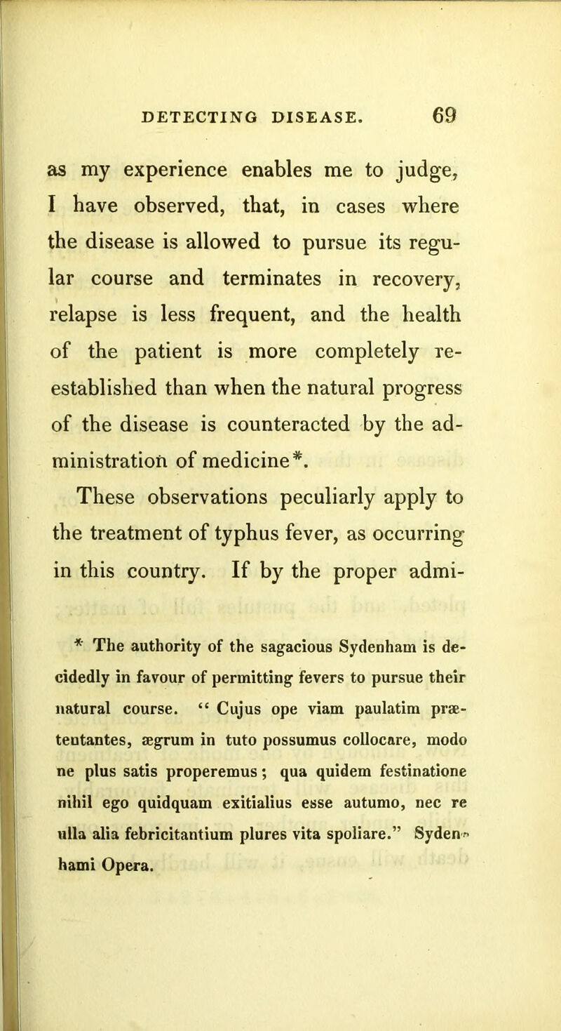 as my experience enables me to judge, I have observed, that, in cases where the disease is allowed to pursue its regu- lar course and terminates in recovery, relapse is less frequent, and the health of the patient is more completely re- established than when the natural progress of the disease is counteracted by the ad- ministration of medicine*. These observations peculiarly apply to the treatment of typhus fever, as occurring in this country. If by the proper admi- * The authority of the sagacious Sydenham is de- cidedly in favour of permitting fevers to pursue their natural course. “ Cujus ope viam paulatim prae- tentantes, aegrum in tuto possumus collocare, mode ne plus satis properemus; qua quidem festinatione nihil ego quidquam exitialius esse autumo, nec re ulla alia febricitantium plures vita spoliare.” Syden-' hami Opera.