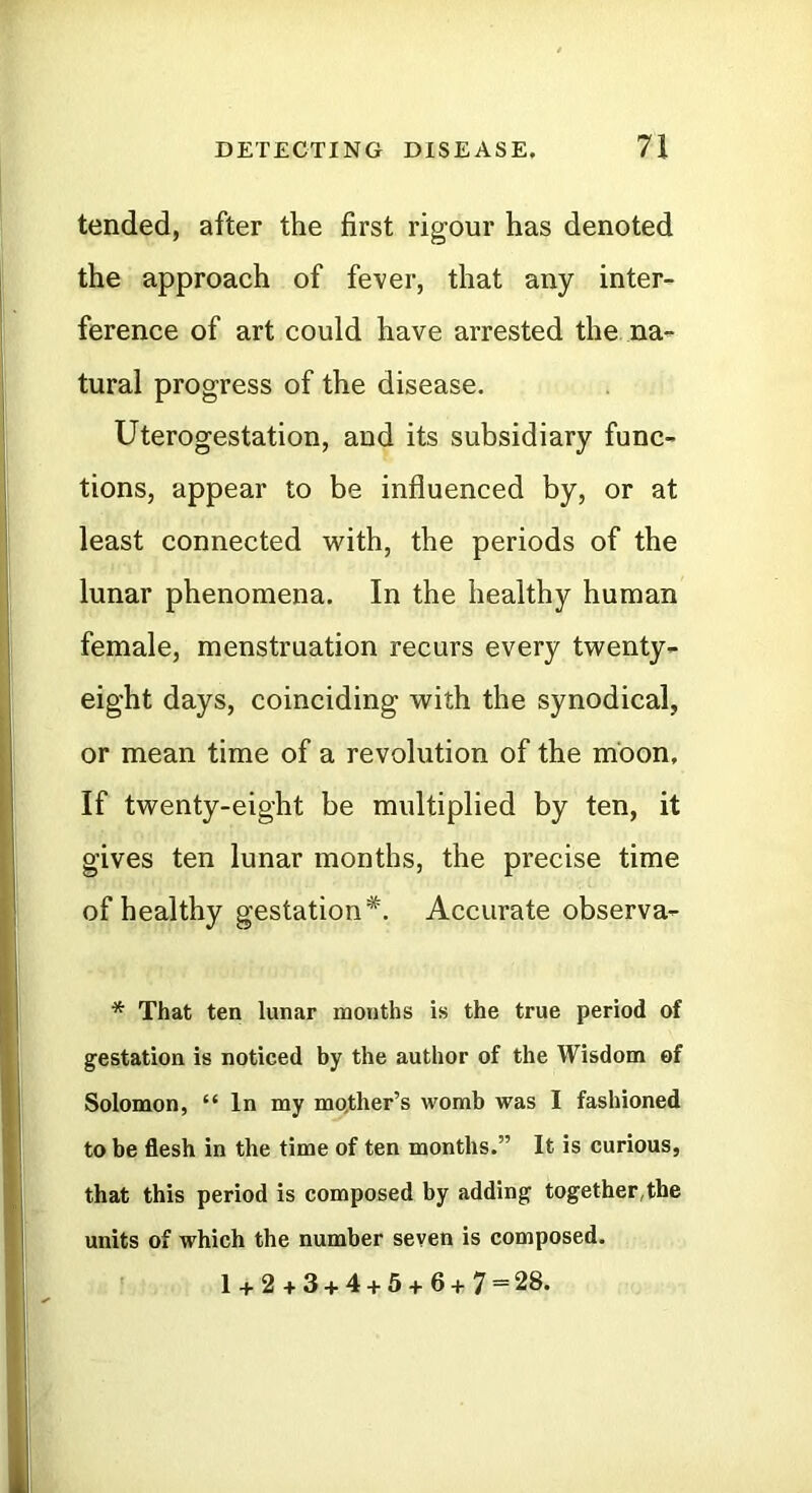 tended, after the first rigour has denoted the approach of fever, that any inter- ference of art could have arrested the na- tural progress of the disease. Uterogestation, and its subsidiary func- tions, appear to be influenced by, or at least connected with, the periods of the lunar phenomena. In the healthy human female, menstruation recurs every twenty- eight days, coinciding with the synodical, or mean time of a revolution of the moon. If twenty-eight be multiplied by ten, it gives ten lunar months, the precise time of healthy gestation*. Accurate observa- * That ten lunar months is the true period of gestation is noticed by the author of the Wisdom of Solomon, “ In my mother’s womb was I fashioned to be flesh in the time of ten months.” It is curious, that this period is composed by adding together,the units of which the number seven is composed. 1 + 2 + 3 + 4 + 5 + 6+7 = 28.