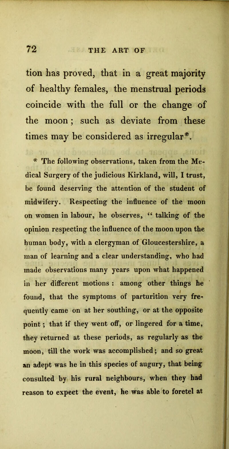 tion has proved, that in a great majority of healthy females, the menstrual periods coincide with the full or the change of the moon; such as deviate from these times may be considered as irregular*. * The following observations, taken from the Me- dical Surgery of the judicious Kirkland, will, I trust, be found deserving the attention of the student of midwifery. Respecting the influence of the moon on women in labour, he observes, “ talking of the opinion respecting the influence of the moon upon the human body, with a clergyman of Gloucestershire, a man of learning and a clear understanding, who had made observations many years upon what happened in her different motions : among other things he found, that the symptoms of parturition very fre- quently came on at her southing, or at the opposite point; that if they went off, or lingered for a time, they returned at these periods, as regularly as the moon, till the work was accomplished; and so great an adept was he in this species of augury, that being consulted by his rural neighbours, when they had reason to expect the event, he was able to foretel at