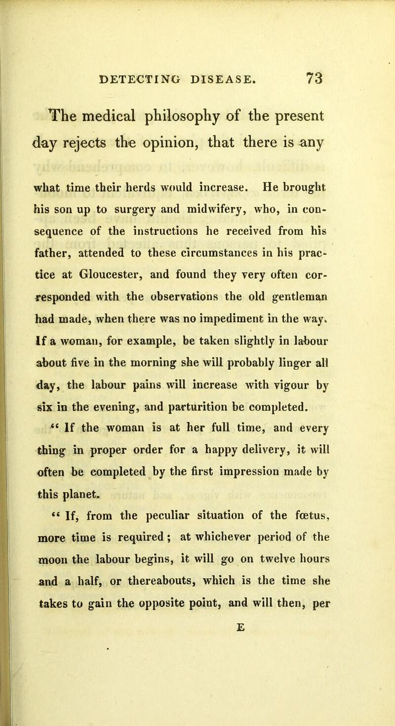 The medical philosophy of the present day rejects the opinion, that there is any what time their herds would increase. He brought his son up to surgery and midwifery, who, in con- sequence of the instructions he received from his father, attended to these circumstances in his prac- tice at Gloucester, and found they very often cor- responded with the observations the old gentleman had made, when there was no impediment in the way. If a woman, for example, be taken slightly in labour about five in the morning she will probably linger all day, the labour pains will increase with vigour by six in the evening, and parturition be completed. “ If the woman is at her full time, and every thing in proper order for a happy delivery, it will often be completed by the first impression made by this planet. “ If, from the peculiar situation of the foetus, more time is required; at whichever period of the moon the labour begins, it will go on twelve hours and a half, or thereabouts, which is the time she takes to gain the opposite point, and will then, per £