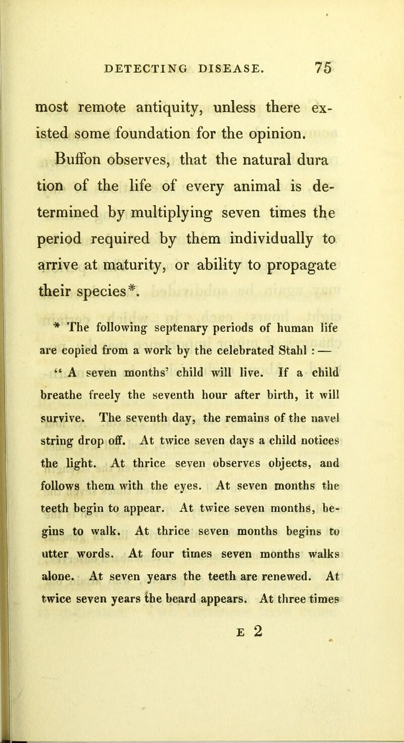 most remote antiquity, unless there ex- isted some foundation for the opinion. Bulfon observes, that the natural dura tion of the life of every animal is de- termined by multiplying seven times the period required by them individually to arrive at maturity, or ability to propagate their species*. * The following septenary periods of human life are copied from a work by the celebrated Stahl : — “ A seven months’ child will live. If a child breathe freely the seventh hour after birth, it will survive. The seventh day, the remains of the navel string drop off. At twice seven days a child notices the light. At thrice seven observes objects, and follows them with the eyes. At seven months the teeth begin to appear. At twice seven months, be- gins to walk. At thrice seven months begins to utter words. At four times seven months walks alone. At seven years the teeth are renewed. At twice seven years the beard appears. At three times