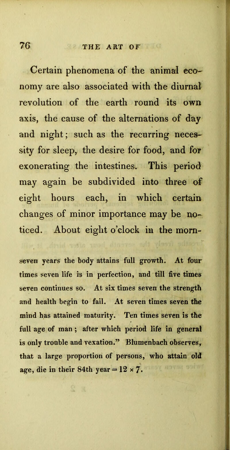 Certain phenomena of the animal eco- nomy are also associated with the diurnal revolution of the earth round its own axis, the cause of the alternations of day and night; such as the recurring neces- sity for sleep, the desire for food, and foT exonerating the intestines. This period may again be subdivided into three of eight hours each, in which certain changes of minor importance may be no- ticed. About eight o’clock in the mom- seven years the body attains full growth. At four times seven life is in perfection, and till five times seven continues so. At six times seven the strength and health begin to fail. At seven times seven the mind has attained maturity. Ten times seven is the full age of man ; after which period life in general is only trouble and vexation.” Blumenbach observes, that a large proportion of persons, who attain old