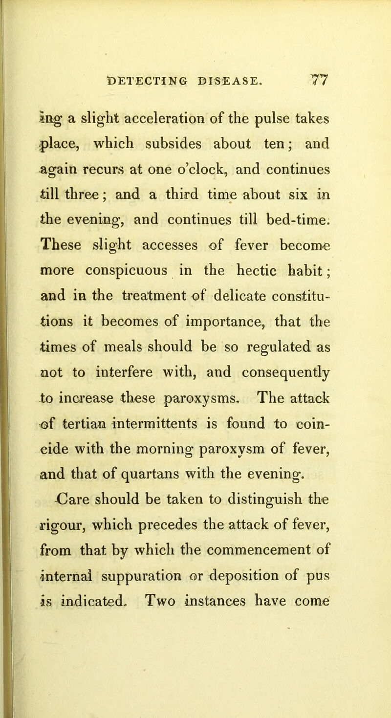 iag a slight acceleration of the pulse takes .place, which subsides about ten; and again recurs at one o’clock, and continues till three; and a third time about six in the evening, and continues till bed-time. These slight accesses of fever become more conspicuous in the hectic habit; and in the treatment of delicate constitu- tions it becomes of importance, that the times of meals should be so regulated as not to interfere with, and consequently to increase these paroxysms. The attack of tertian intermittents is found to coin- cide with the morning paroxysm of fever, and that of quartans with the evening. -Care should be taken to distinguish the rigour, which precedes the attack of fever, from that by which the commencement of internal suppuration or deposition of pus ■is indicated. Two instances have come