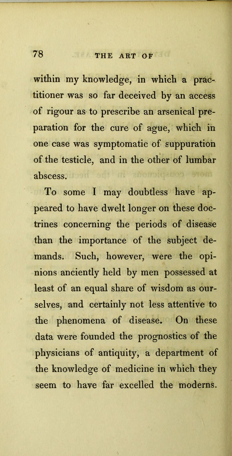 within my knowledge, in which a prac- titioner was so far deceived by an access of rigour as to prescribe an arsenical pre- paration for the cure of ague, which in one case was symptomatic of suppuration of the testicle, and in the other of lumbar abscess. To some I may doubtless have ap- peared to have dwelt longer on these doc- trines concerning the periods of disease than the importance of the subject de- mands. Such, however, were the opi- nions anciently held by men possessed at least of an equal share of wisdom as our- selves, and certainly not less attentive to the phenomena of disease. On these data were founded the prognostics of the physicians of antiquity, a department of the knowledge of medicine in which they seem to have far excelled the moderns. 1