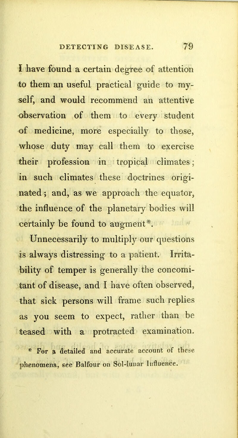 i have found a certain degree of attention to them an useful practical guide to my- self, and would recommend an attentive observation of them to every student of medicine, more especially to those, whose duty may call them to exercise their profession in tropical climates; in such climates these doctrines origi- nated ; and, as we approach the equator, the influence of the planetary bodies will certainly be found to augment*. Unnecessarily to multiply our questions is always distressing to a patient. Irrita- bility of temper is generally the concomi- tant of disease, and I have often observed, that sick persons will frame such replies as you seem to expect, rather than be teased with a protracted examination. * For s detailed and accurate account of these j)henomena, see Balfour on Sol-lunar Influence.