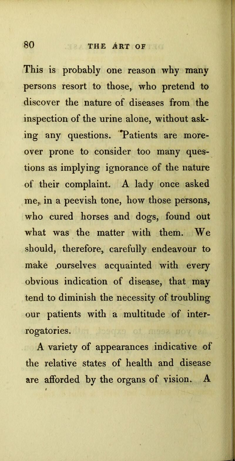 This is probably one reason why many persons resort to those, who pretend to discover the nature of diseases from the inspection of the urine alone, without ask- ing any questions. *Patients are more- over prone to consider too many ques- tions as implying ignorance of the nature of their complaint. A lady once asked me,, in a peevish tone, how those persons, who cured horses and dogs, found out what was the matter with them. We should, therefore, carefully endeavour to make .ourselves acquainted with every obvious indication of disease, that may tend to diminish the necessity of troubling our patients with a multitude of inter- rogatories. A variety of appearances indicative of the relative states of health and disease are afforded by the organs of vision. A