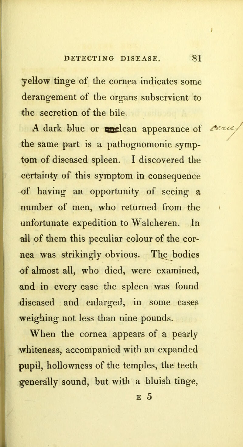 yellow tinge of the cornea indicates some derangement of the organs subservient to the secretion of the bile. A dark blue or aadean appearance of the same part is a pathognomonic symp- tom of diseased spleen. I discovered the certainty of this symptom in consequence of having an opportunity of seeing a number of men, who returned from the unfortunate expedition to Walcheren. In all of them this peculiar colour of the cor- nea was strikingly obvious. The bodies of almost all, who died, were examined, and in every case the spleen was found diseased and enlarged, in some cases weighing not less than nine pounds. When the cornea appears of a pearly whiteness, accompanied with an expanded pupil, hollowness of the temples, the teeth generally sound, but with a bluish tinge, E 5