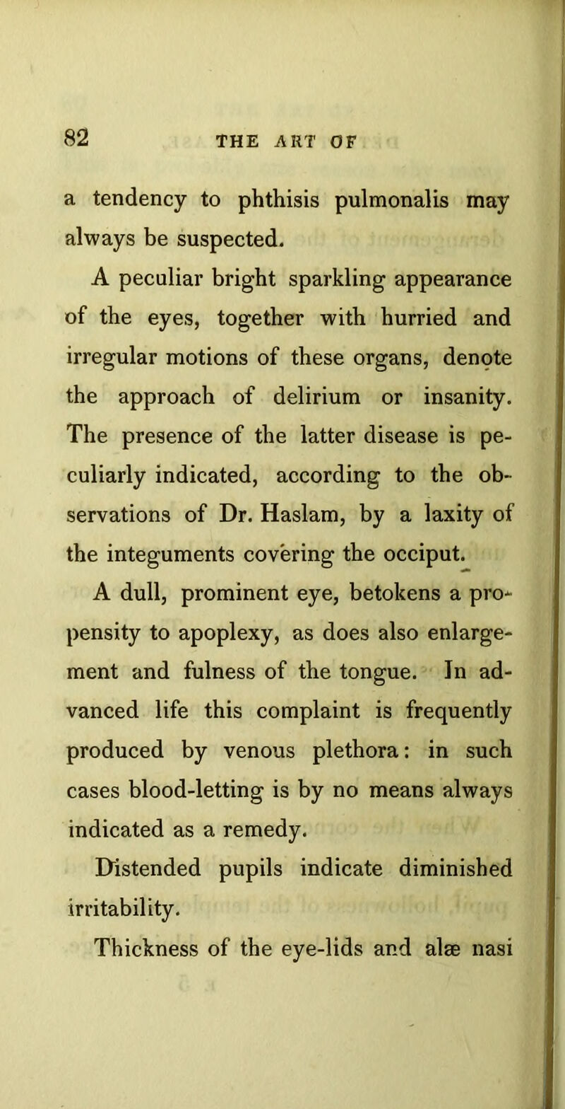 a tendency to phthisis pulmonalis may always be suspected. A peculiar bright sparkling appearance of the eyes, together with hurried and irregular motions of these organs, denote the approach of delirium or insanity. The presence of the latter disease is pe- culiarly indicated, according to the ob- servations of Dr. Haslam, by a laxity of the integuments covering the occiput. A dull, prominent eye, betokens a pro- pensity to apoplexy, as does also enlarge- ment and fulness of the tongue. In ad- vanced life this complaint is frequently produced by venous plethora; in such cases blood-letting is by no means always indicated as a remedy. Distended pupils indicate diminished irritability. Thickness of the eye-lids and alae nasi