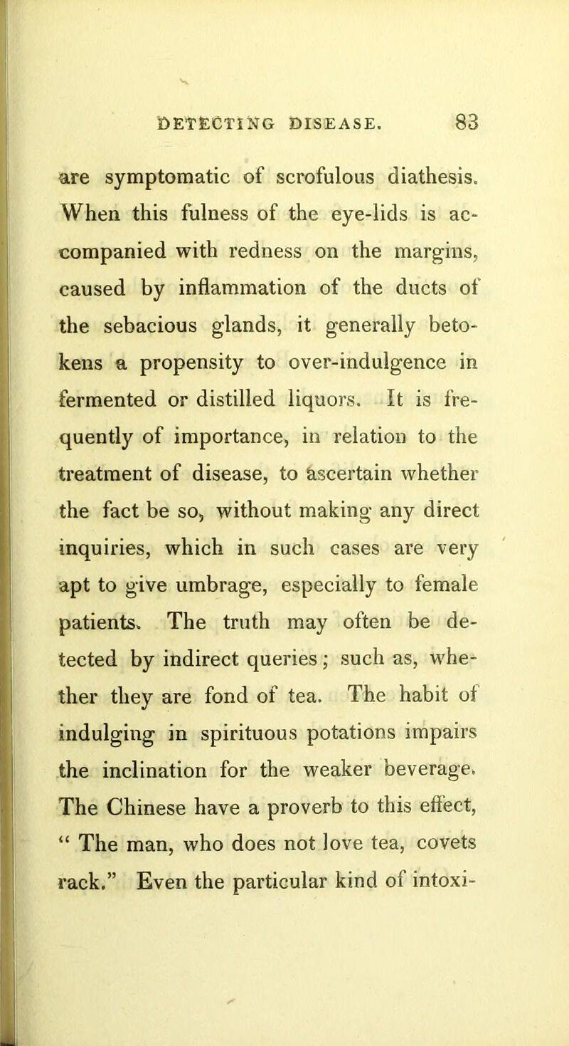 are symptomatic of scrofulous diathesis. When this fulness of the eye-lids is ac- companied with redness on the margins, caused by inflammation of the ducts of the sebacious glands, it generally beto- kens a propensity to over-indulgence in fermented or distilled liquors. It is fre- quently of importance, in relation to the treatment of disease, to Ascertain whether the fact be so, without making any direct inquiries, which in such cases are very apt to give umbrage, especially to female patients. The truth may often be de- tected by indirect queries; such as, whe- ther they are fond of tea. The habit of indulging in spirituous potations impairs the inclination for the weaker beverage. The Chinese have a proverb to this effect, “ The man, who does not love tea, covets rack.” Even the particular kind of intoxi-