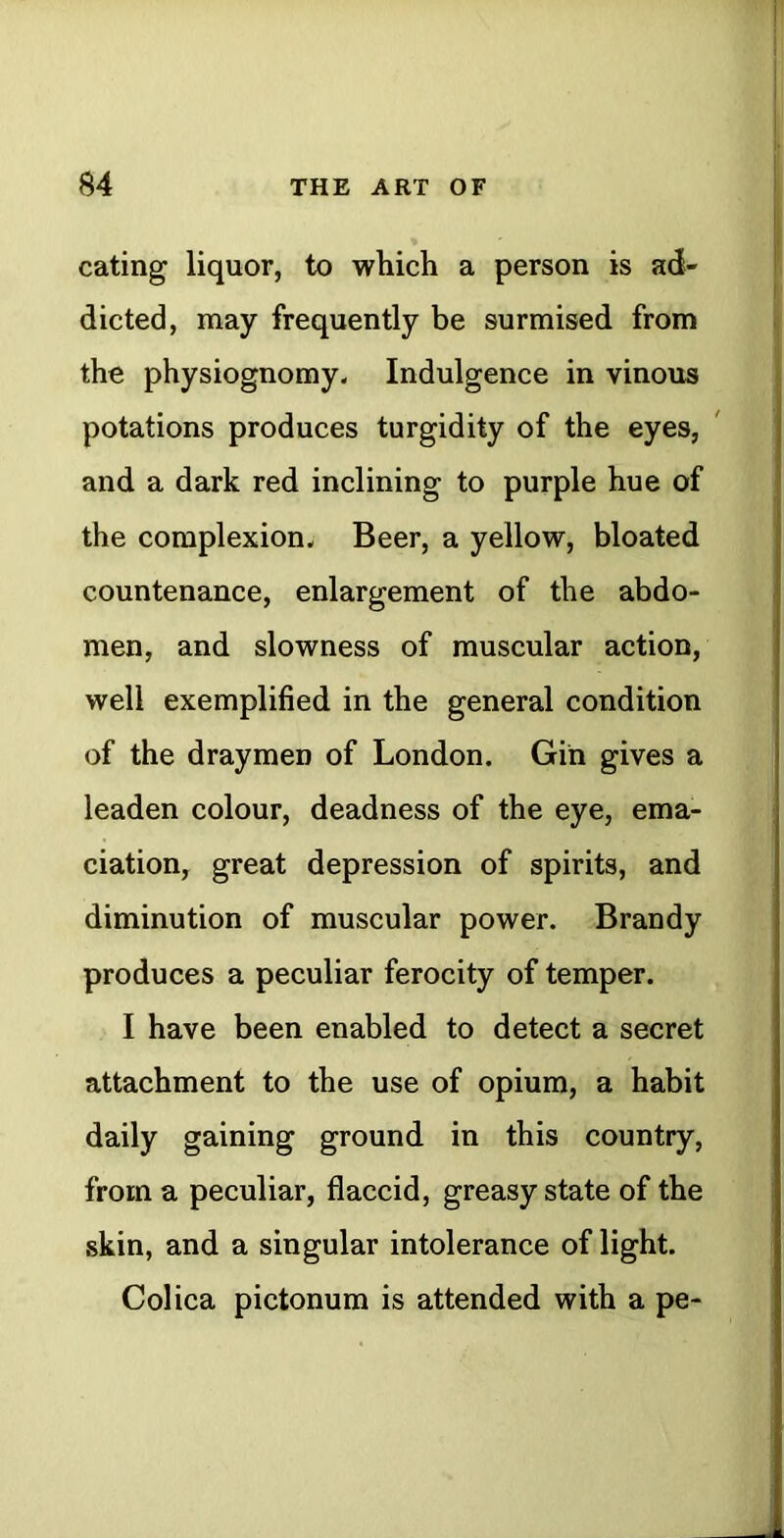 eating liquor, to which a person is ad- dicted, may frequently be surmised from the physiognomy. Indulgence in vinous potations produces turgidity of the eyes, and a dark red inclining to purple hue of the complexion. Beer, a yellow, bloated countenance, enlargement of the abdo- men, and slowness of muscular action, well exemplified in the general condition of the draymen of London. Gin gives a leaden colour, deadness of the eye, ema- ciation, great depression of spirits, and diminution of muscular power. Brandy produces a peculiar ferocity of temper. I have been enabled to detect a secret attachment to the use of opium, a habit daily gaining ground in this country, from a peculiar, flaccid, greasy state of the skin, and a singular intolerance of light. Colica pictonum is attended with a pe-