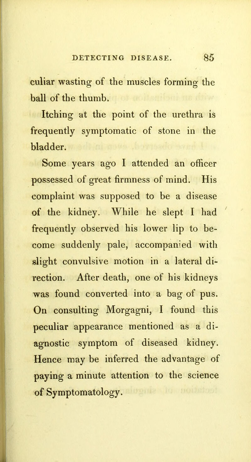 culiar wasting of the muscles forming the ball of the thumb. Itching at the point of the urethra is frequently symptomatic of stone in the bladder. Some years ago I attended an officer possessed of great firmness of mind. His complaint was supposed to be a disease of the kidney. While he slept I had frequently observed his lower lip to be- come suddenly pale, accompanied with slight convulsive motion in a lateral di- rection. After death, one of his kidneys was found converted into a bag of pus. On consulting Morgagni, I found this peculiar appearance mentioned as a di- agnostic symptom of diseased kidney. Hence may be inferred the advantage of paying a minute attention to the science of Symptomatology.