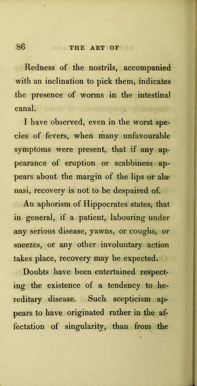 Redness of the nostrils, accompanied with an inclination to pick them, indicates the presence of worms in the intestinal canal. I have observed, even in the worst spe* cies of fevers, when many unfavourable symptoms were present, that if any ap* pearance of eruption or scabbiness ap- pears about the margin of the lips or alae nasi, recovery is not to be despaired of, An aphorism of Hippocrates states, that in general, if a patient, labouring under any serious disease, yawns, or coughs, or sneezes, or any other involuntary action takes place, recovery may be expected. Doubts have been entertained respect- ing the existence of a tendency to he- reditary disease. Such scepticism ap- pears to have originated rather in the af- fectation of singularity, than from the